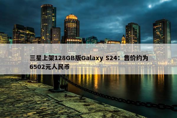 三星上架128GB版Galaxy S24：售价约为6502元人民币