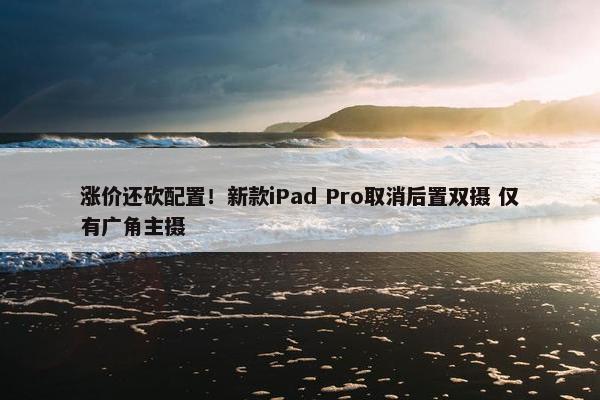 涨价还砍配置！新款iPad Pro取消后置双摄 仅有广角主摄