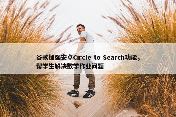 谷歌加强安卓Circle to Search功能，帮学生解决数学作业问题