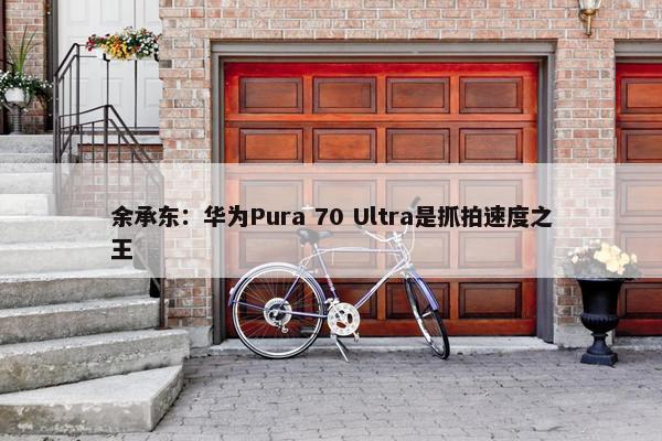 余承东：华为Pura 70 Ultra是抓拍速度之王