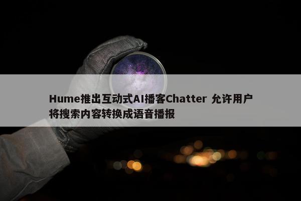 Hume推出互动式AI播客Chatter 允许用户将搜索内容转换成语音播报