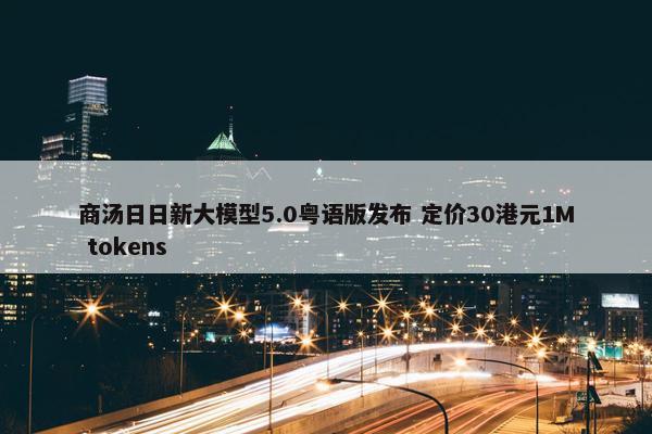 商汤日日新大模型5.0粤语版发布 定价30港元1M tokens