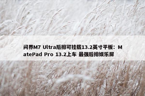 问界M7 Ultra后排可挂载13.2英寸平板：MatePad Pro 13.2上车 最强后排娱乐屏