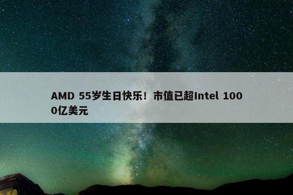 AMD 55岁生日快乐！市值已超Intel 1000亿美元